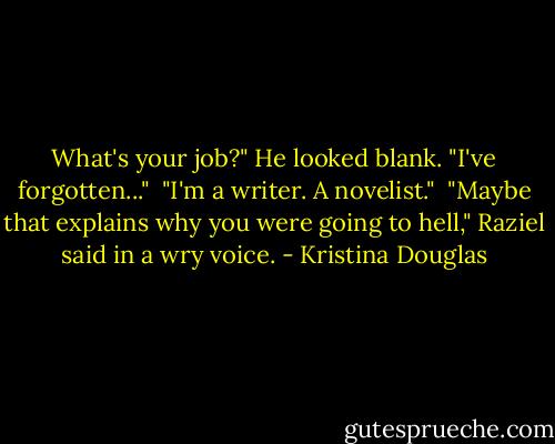 What's your job?" He looked blank. "I've forgotten..."<br /><br />"I'm a writer. A novelist."<br /><br />"Maybe that explains why you were going to hell," Raziel said in a wry voice. - Kristina Douglas
