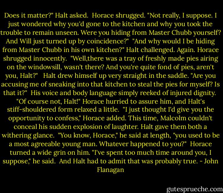 Does it matter?" Halt asked.<br /> Horace shrugged. "Not really, I suppose. I just wondered why you'd gone to the kitchen and why you took the trouble to remain unseen. Were you hiding from Master Chubb yourself? And Will just turned up by coincidence?"<br /> "And why would I be hiding from Master Chubb in his own kitchen?" Halt challenged. Again. Horace shrugged innocently.<br /> "Well,there was a tray of freshly made pies airing on the windowsill, wasn't there? And you're quite fond of pies, aren't you, Halt?" <br /> Halt drew himself up very straight in the saddle. "Are you accusing me of sneaking into that kitchen to steal the pies for myself? Is that it?"<br /> His voice and body language simply reeked of injured dignity.<br /> "Of course not, Halt!" Horace hurried to assure him, and Halt's stiff-shouldered form relaxed a little.<br /> "I just thought I'd give you the opportunity to confess," Horace added. This time, Malcolm couldn't conceal his sudden explosion of laughter. Halt gave them both a withering glance.<br /> "You know, Horace," he said at length, "you used to be a most agreeable young man. Whatever happened to you?"<br /> Horace turned a wide grin on him. "I've spent too much time around you, I suppose," he said.<br /> And Halt had to admit that was probably true. - John Flanagan