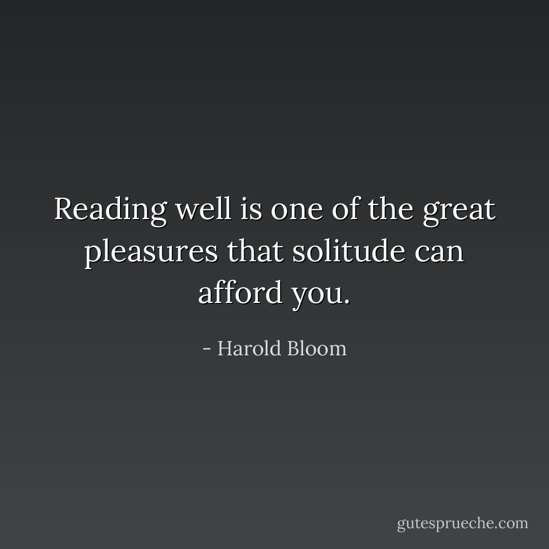 Reading well is one of the great pleasures that solitude can afford you. - Harold Bloom