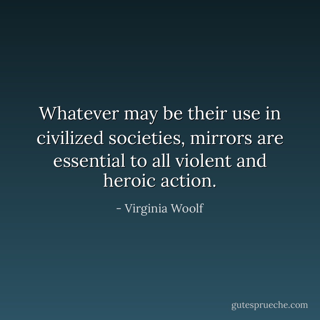 Whatever may be their use in civilized societies, mirrors are essential to all violent and heroic action. - Virginia Woolf