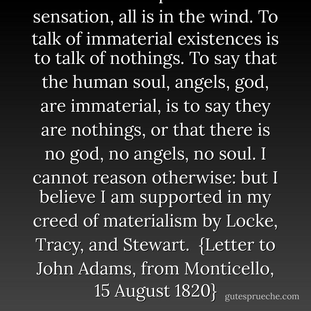 When once we quit the basis of sensation, all is in the wind. To talk of <i>immaterial</i> existences is to talk of <i>nothings</i>. To say that the human soul, angels, god, are immaterial, is to say they are <i>nothings</i>, or that there is no god, no angels, no soul. I cannot reason otherwise: but I believe I am supported in my creed of materialism by <a href="https://www.goodreads.com/author/show/51746.Locke" title="Locke" rel="nofollow noopener">Locke</a>, <a href="https://www.goodreads.com/author/show/7545655.Tracy" title="Tracy" rel="nofollow noopener">Tracy</a>, and <a href="https://www.goodreads.com/author/show/929930.Stewart" title="Stewart" rel="nofollow noopener">Stewart</a>.<br /><br />{<i>Letter to <a href="https://www.goodreads.com/author/show/1480.John_Adams" title="John Adams" rel="nofollow noopener">John Adams</a>, from Monticello, 15 August 1820</i>} - Thomas Jefferson