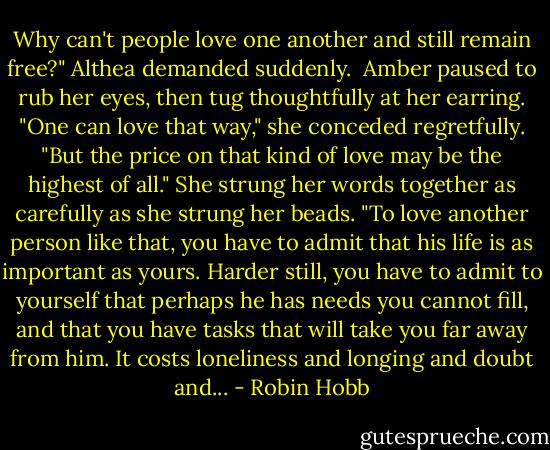 Why can't people love one another and still remain free?" Althea demanded suddenly.<br /><br />Amber paused to rub her eyes, then tug thoughtfully at her earring. "One can love that way," she conceded regretfully. "But the price on that kind of love may be the highest of all." She strung her words together as carefully as she strung her beads. "To love another person like that, you have to admit that his life is as important as yours. Harder still, you have to admit to yourself that perhaps he has needs you cannot fill, and that you have tasks that will take you far away from him. It costs loneliness and longing and doubt and... - Robin Hobb