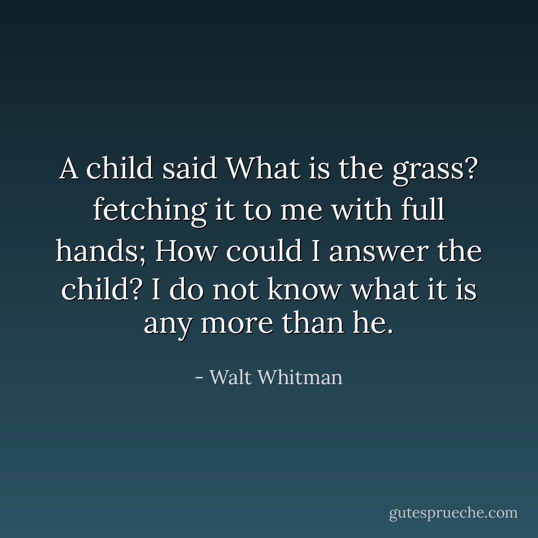 A child said What is the grass? fetching it to me with full hands;<br />How could I answer the child? I do not know what it is any more<br />than he. - Walt Whitman