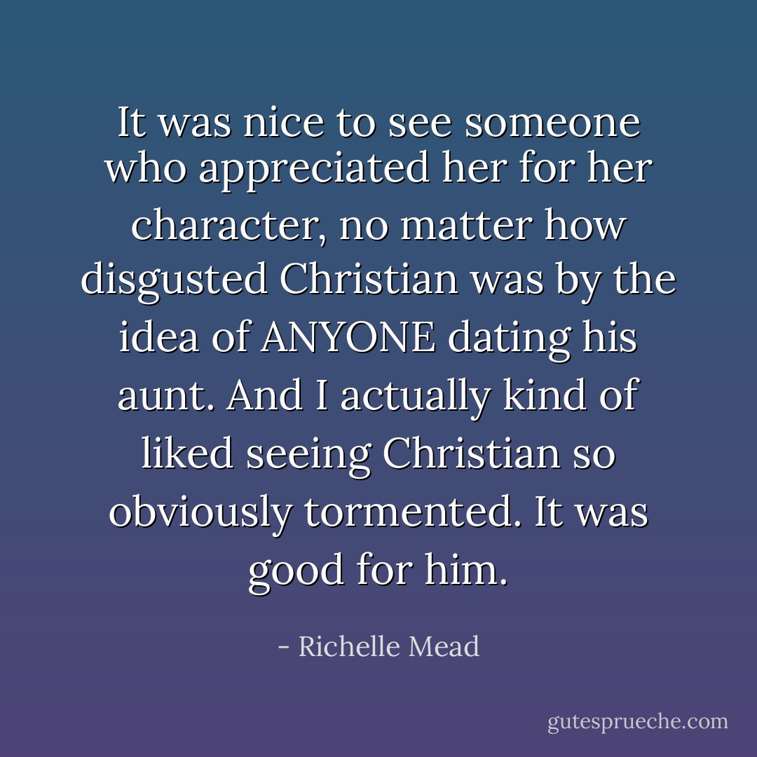 It was nice to see someone who appreciated her for her character, no matter how disgusted Christian was by the idea of ANYONE dating his aunt. And I actually kind of liked seeing Christian so obviously tormented. It was good for him. - Richelle Mead