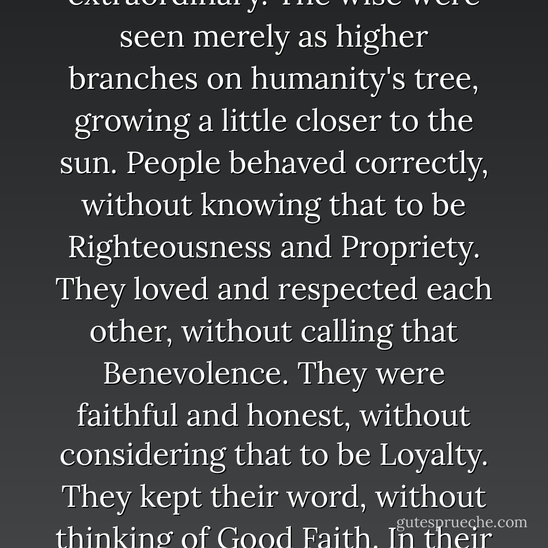 In the Age of Perfect Virtue, men lived among the animals and birds as members of one large family. There were no distinctions between "superior" and "inferior" to separate one man or species from another. All retained their natural Virtue and lived in the state of pure simplicity...In the Age of Perfect Virtue, wisdom and ability were not singled out as extraordinary. The wise were seen merely as higher branches on humanity's tree, growing a little closer to the sun. People behaved correctly, without knowing that to be Righteousness and Propriety. They loved and respected each other, without calling that Benevolence. They were faithful and honest, without considering that to be Loyalty. They kept their word, without thinking of Good Faith. In their everyday conduct, they helped and employed each other, without considering Duty. They did not concern themselves with Justice, as there was no <i>in</i>justice. Living in harmony with themselves, each other, and the world, their actions left no trace, and so we have no physical record of their existence. - Benjamin Hoff