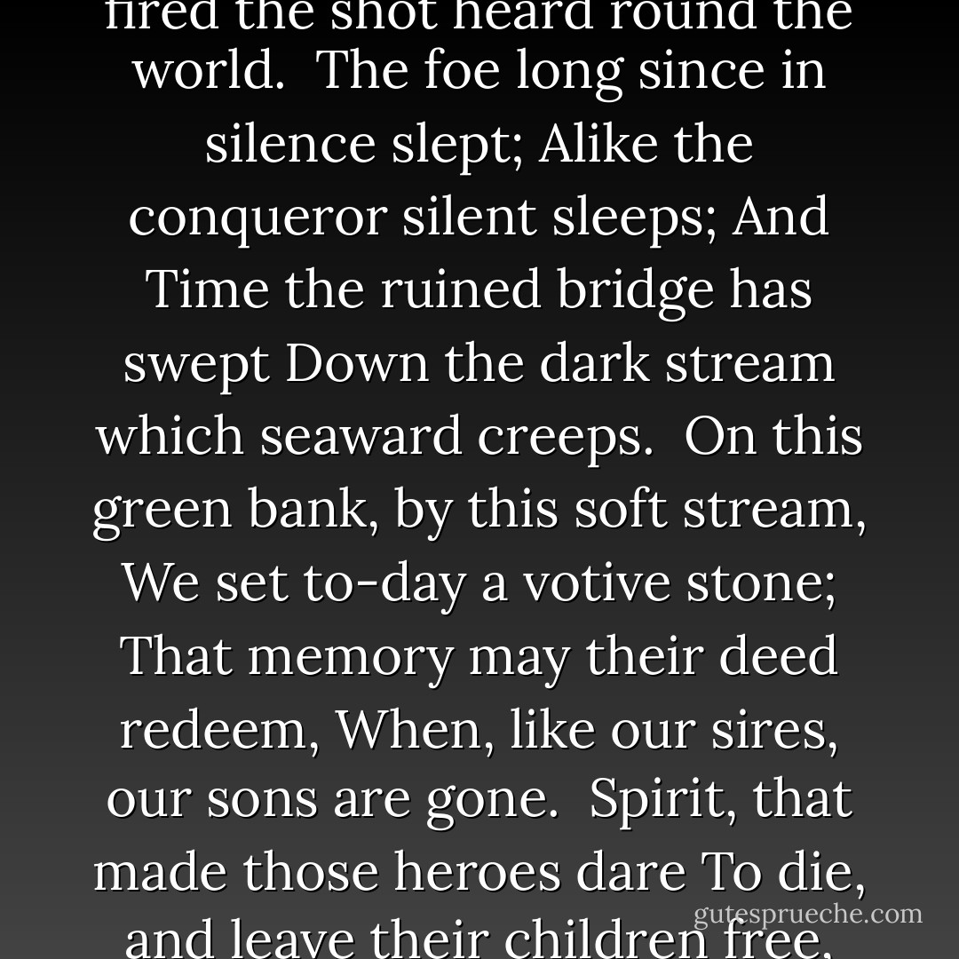 By the rude bridge that arched the flood,<br />Their flag to April's breeze unfurled,<br />Here once the embattled farmers stood,<br />And fired the shot heard round the world.<br /><br />The foe long since in silence slept;<br />Alike the conqueror silent sleeps;<br />And Time the ruined bridge has swept<br />Down the dark stream which seaward creeps.<br /><br />On this green bank, by this soft stream,<br />We set to-day a votive stone;<br />That memory may their deed redeem,<br />When, like our sires, our sons are gone.<br /><br />Spirit, that made those heroes dare<br />To die, and leave their children free,<br />Bid Time and Nature gently spare<br />The shaft we raise to them and thee. - Ralph Waldo Emerson