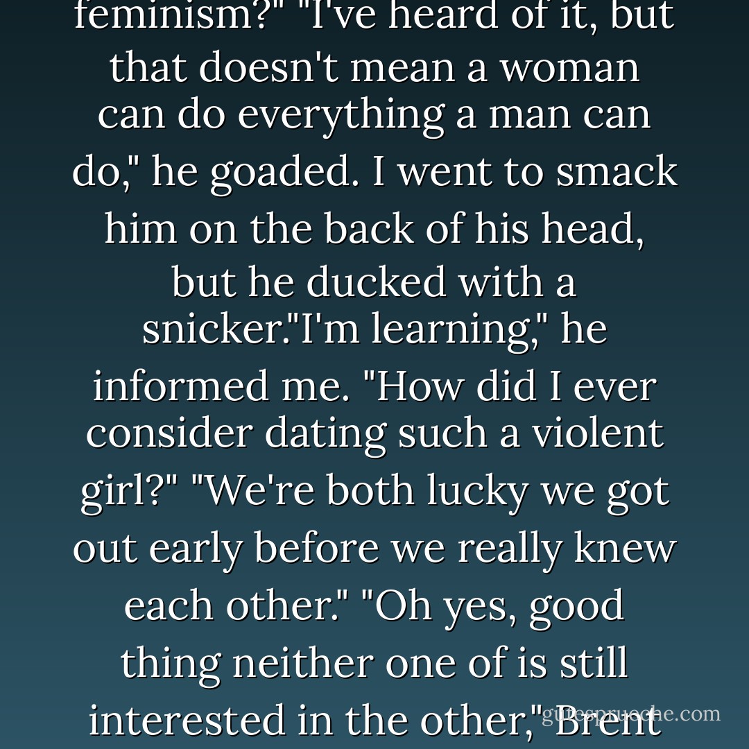 How did I dance with a guy who's never heard of feminism?"<br />"I've heard of it, but that doesn't mean a woman can do everything a man can do," he goaded. I went to smack him on the back of his head, but he ducked with a snicker."I'm learning," he informed me. "How did I ever consider dating such a violent girl?"<br />"We're both lucky we got out early before we really knew each other."<br />"Oh yes, good thing neither one of is still interested in the other," Brent said with a playful grin. - Lani Woodland