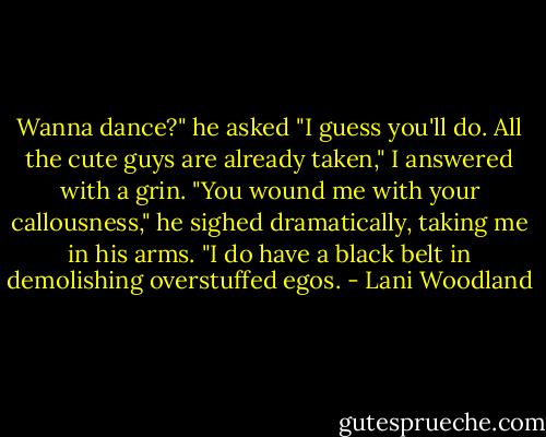 Wanna dance?" he asked<br />"I guess you'll do. All the cute guys are already taken," I answered with a grin.<br />"You wound me with your callousness," he sighed dramatically, taking me in his arms.<br />"I do have a black belt in demolishing overstuffed egos. - Lani Woodland