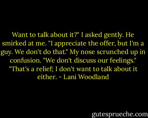 Want to talk about it?" I asked gently.<br />He smirked at me. "I appreciate the offer, but I'm a guy. We don't do that." My nose scrunched up in confusion. "We don't discuss our feelings."<br />"That's a relief; I don't want to talk about it either. - Lani Woodland