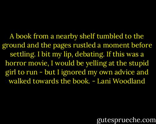 A book from a nearby shelf tumbled to the ground and the pages rustled a moment before settling. I bit my lip, debating. If this was a horror movie, I would be yelling at the stupid girl to run - but I ignored my own advice and walked towards the book. - Lani Woodland