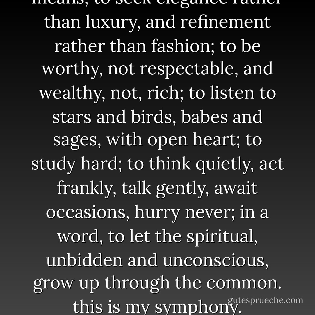 To live content with small means; to seek elegance rather than luxury, and refinement rather than fashion; to be worthy, not respectable, and wealthy, not, rich; to listen to stars and birds, babes and sages, with open heart; to study hard; to think quietly, act frankly, talk gently, await occasions, hurry never; in a word, to let the spiritual, unbidden and unconscious, grow up through the common. this is my symphony. - William Ellery Channing