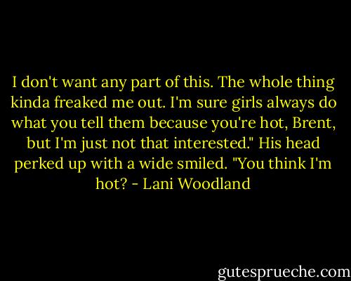 I don't want any part of this. The whole thing kinda freaked me out. I'm sure girls always do what you tell them because you're hot, Brent, but I'm just not that interested."<br />His head perked up with a wide smiled. "You think I'm hot? - Lani Woodland
