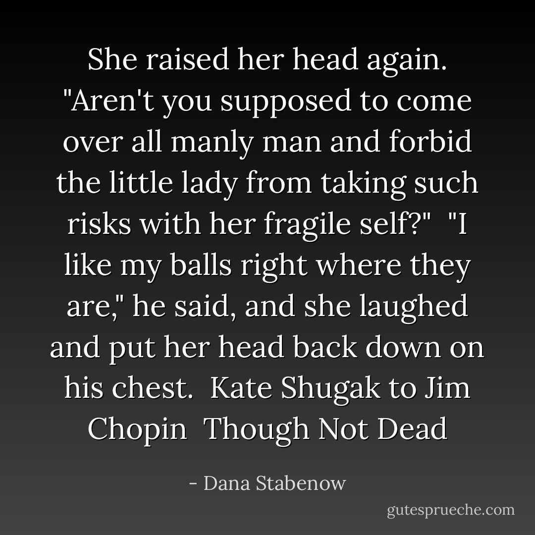 She raised her head again. "Aren't you supposed to come over all manly man and forbid the little lady from taking such risks with her fragile self?"<br /> "I like my balls right where they are," he said, and she laughed and put her head back down on his chest.<br /><br />Kate Shugak to Jim Chopin <br /><i>Though Not Dead</i> - Dana Stabenow