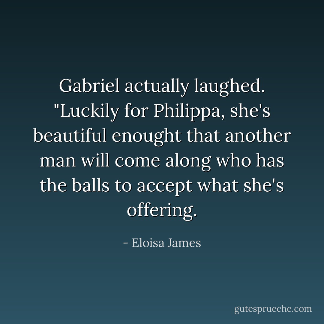 Gabriel actually laughed. "Luckily for Philippa, she's beautiful enought that another man will come along who has the balls to accept what she's offering. - Eloisa James