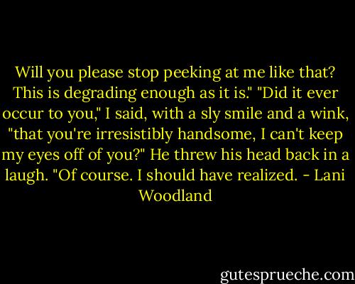 Will you please stop peeking at me like that? This is degrading enough as it is."<br />"Did it ever occur to you," I said, with a sly smile and a wink, "that you're irresistibly handsome, I can't keep my eyes off of you?"<br />He threw his head back in a laugh. "Of course. I should have realized. - Lani Woodland