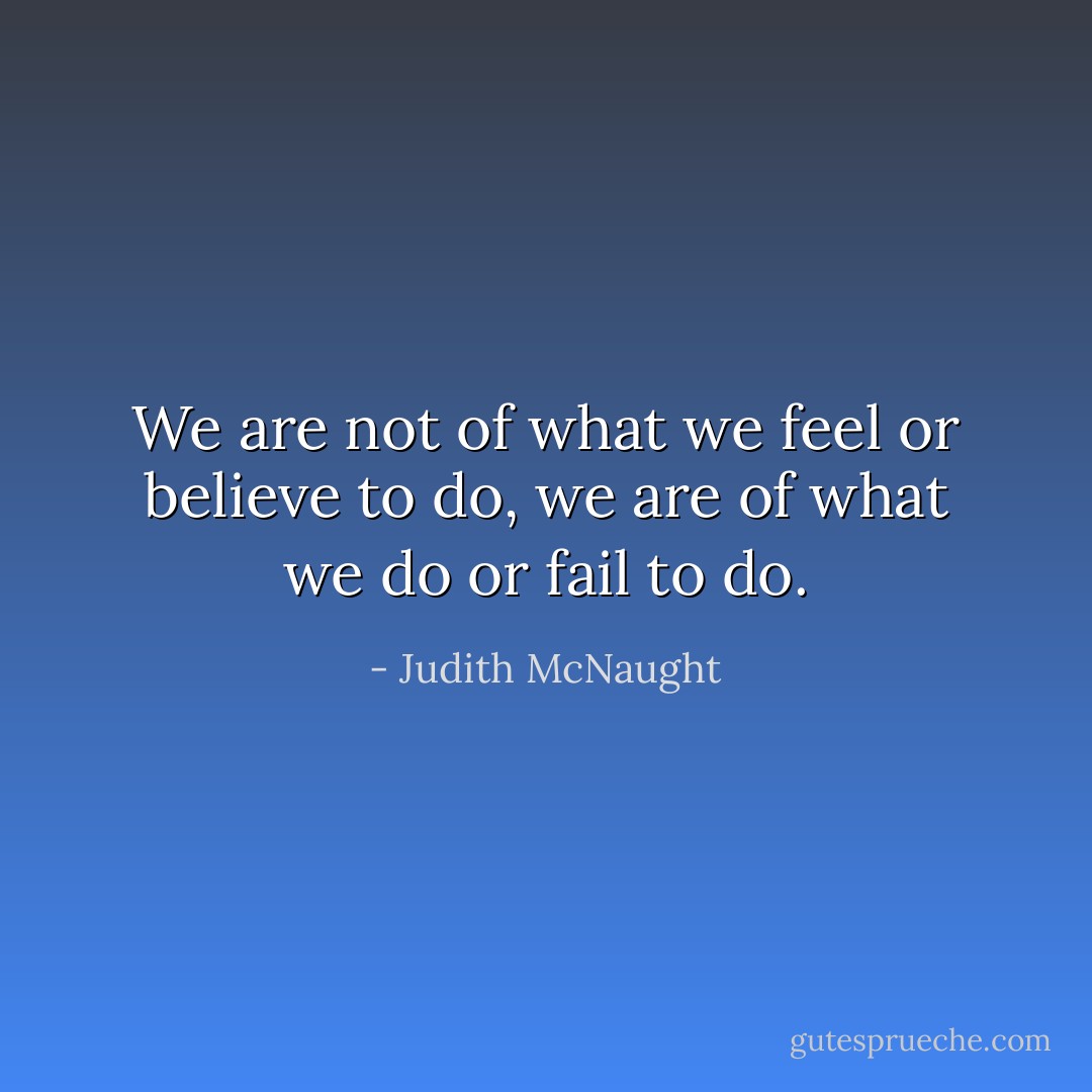 We are not of what we feel or believe to do, we are of what we do or fail to do. - Judith McNaught