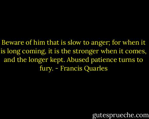 Beware of him that is slow to anger; for when it is long coming, it is the stronger when it comes, and the longer kept. Abused patience turns to fury. - Francis Quarles