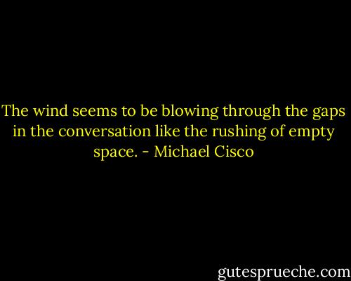 The wind seems to be blowing through the gaps in the conversation like the rushing of empty space. - Michael Cisco