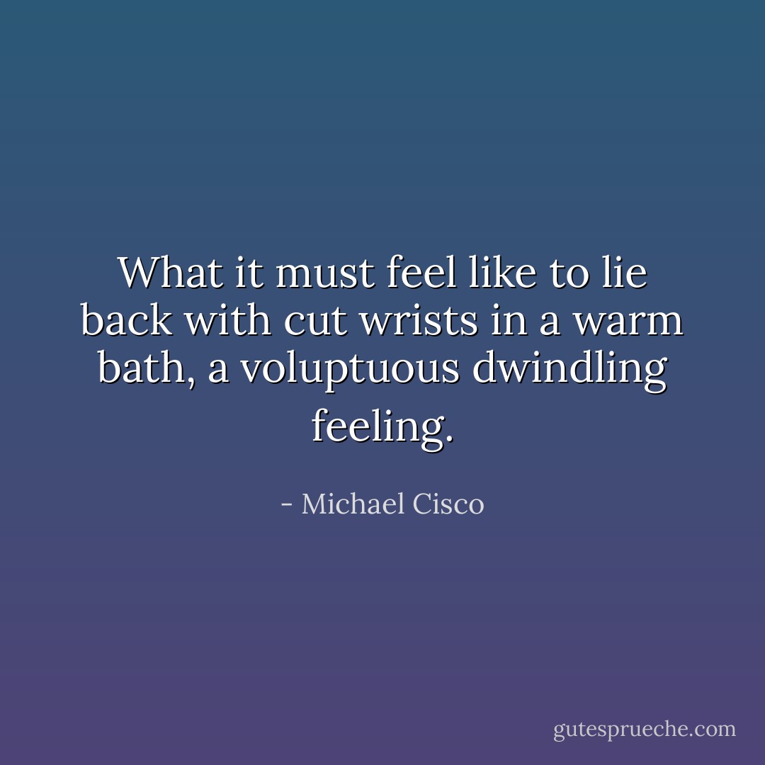 What it must feel like to lie back with cut wrists in a warm bath, a voluptuous dwindling feeling. - Michael Cisco