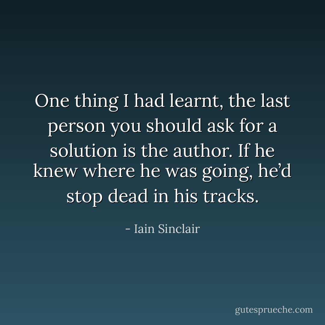 One thing I had learnt, the last person you should ask for a solution is the author. If he knew where he was going, he’d stop dead in his tracks. - Iain Sinclair