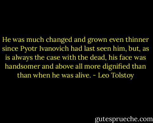 He was much changed and grown even thinner since Pyotr Ivanovich had last seen him, but, as is always the case with the dead, his face was handsomer and above all more dignified than than when he was alive. - Leo Tolstoy