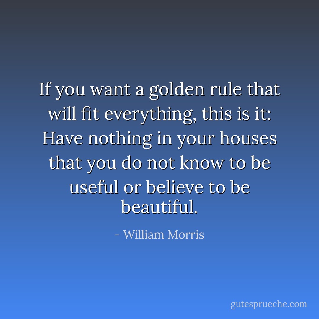 If you want a golden rule that will fit everything, this is it: Have nothing in your houses that you do not know to be useful or believe to be beautiful. - William Morris
