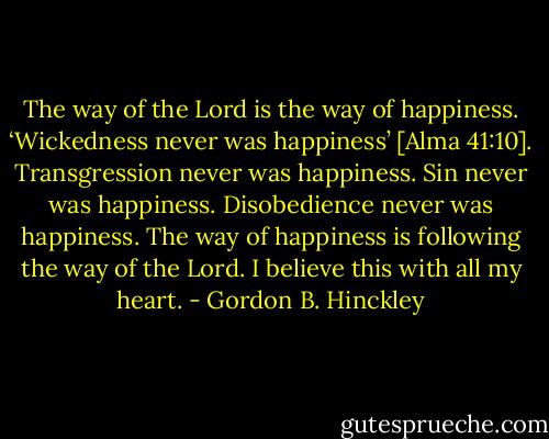 The way of the Lord is the way of happiness. ‘Wickedness never was happiness’ [Alma 41:10]. Transgression never was happiness. Sin never was happiness. Disobedience never was happiness. The way of happiness is following the way of the Lord. I believe this with all my heart. - Gordon B. Hinckley
