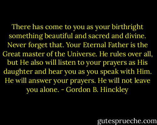 There has come to you as your birthright something beautiful and sacred and divine. Never forget that. Your Eternal Father is the Great master of the Universe. He rules over all, but He also will listen to your prayers as His daughter and hear you as you speak with Him. He will answer your prayers. He will not leave you alone. - Gordon B. Hinckley