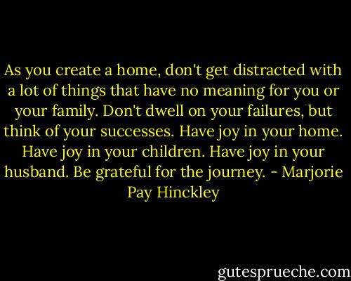 As you create a home, don't get distracted with a lot of things that have no meaning for you or your family. Don't dwell on your failures, but think of your successes. Have joy in your home. Have joy in your children. Have joy in your husband. Be grateful for the journey. - Marjorie Pay Hinckley