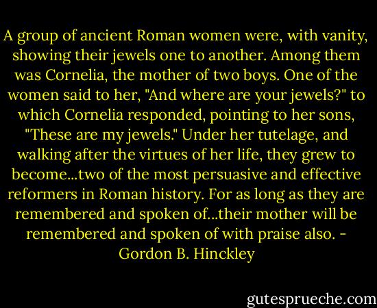 A group of ancient Roman women were, with vanity, showing their jewels one to another. Among them was Cornelia, the mother of two boys. One of the women said to her, "And where are your jewels?" to which Cornelia responded, pointing to her sons, "These are my jewels." Under her tutelage, and walking after the virtues of her life, they grew to become...two of the most persuasive and effective reformers in Roman history. For as long as they are remembered and spoken of...their mother will be remembered and spoken of with praise also. - Gordon B. Hinckley