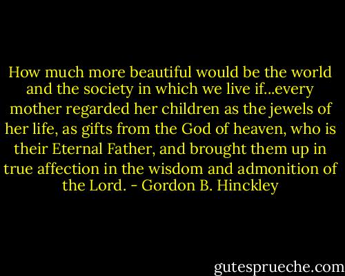 How much more beautiful would be the world and the society in which we live if...every mother regarded her children as the jewels of her life, as gifts from the God of heaven, who is their Eternal Father, and brought them up in true affection in the wisdom and admonition of the Lord. - Gordon B. Hinckley
