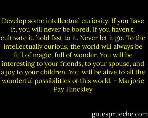 Develop some intellectual curiosity. If you have it, you will never be bored. If you haven't, cultivate it, hold fast to it. Never let it go. To the intellectually curious, the world will always be full of magic, full of wonder. You will be interesting to your friends, to your spouse, and a joy to your children. You will be alive to all the wonderful possibilities of this world. - Marjorie Pay Hinckley