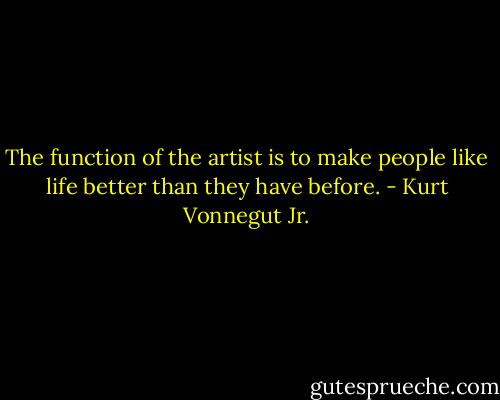 The function of the artist is to make people like life better than they have before. - Kurt Vonnegut Jr.