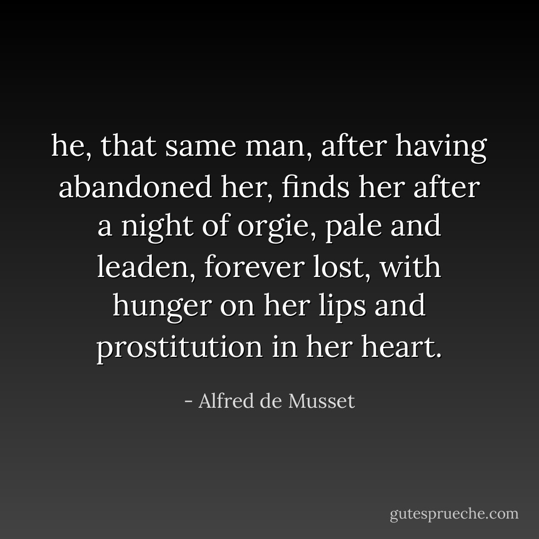 he, that same man, after having abandoned her, finds her after a night of orgie, pale and leaden, forever lost, with hunger on her lips and prostitution in her heart. - Alfred de Musset