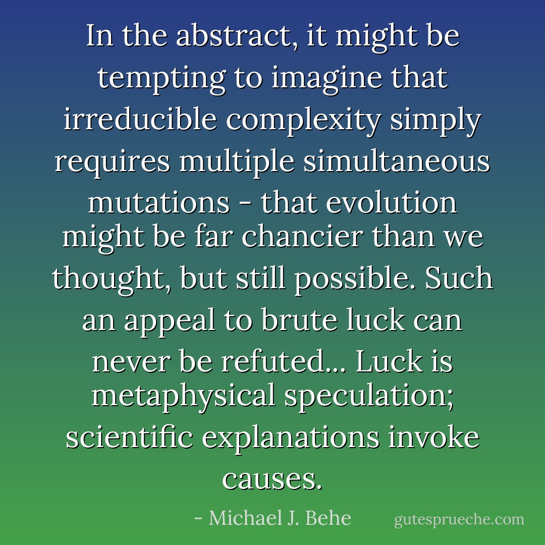 In the abstract, it might be tempting to imagine that irreducible complexity simply requires multiple simultaneous mutations - that evolution might be far chancier than we thought, but still possible. Such an appeal to brute luck can never be refuted... Luck is metaphysical speculation; scientific explanations invoke causes. - Michael J. Behe