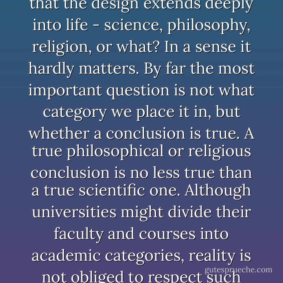 Is the conclusion that the universe was designed - and that the design extends deeply into life - science, philosophy, religion, or what? In a sense it hardly matters. By far the most important question is not what category we place it in, but whether a conclusion is true. A true philosophical or religious conclusion is no less true than a true scientific one. Although universities might divide their faculty and courses into academic categories, reality is not obliged to respect such boundaries. - Michael J. Behe