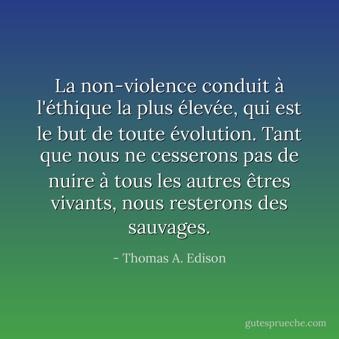 La non-violence conduit à l'éthique la plus élevée, qui est le but de toute évolution. Tant que nous ne cesserons pas de nuire à tous les autres êtres vivants, nous resterons des sauvages. - Thomas A. Edison