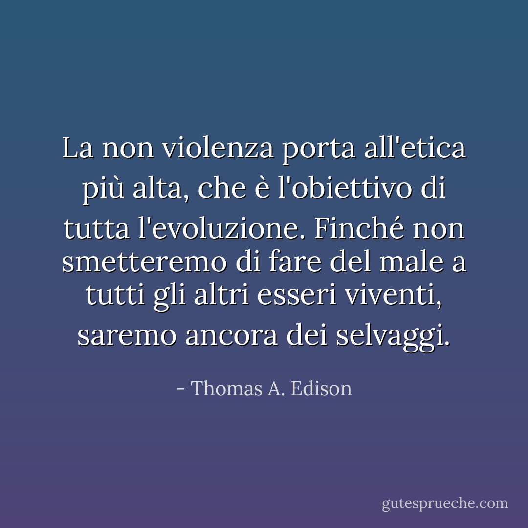 La non violenza porta all'etica più alta, che è l'obiettivo di tutta l'evoluzione. Finché non smetteremo di fare del male a tutti gli altri esseri viventi, saremo ancora dei selvaggi. - Thomas A. Edison