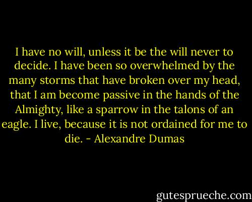 I have no will, unless it be the will never to decide. I have been so overwhelmed by the many storms that have broken over my head, that I am become passive in the hands of the Almighty, like a sparrow in the talons of an eagle. I live, because it is not ordained for me to die. - Alexandre Dumas