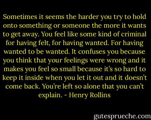 Sometimes it seems the harder you try to hold onto something or someone the more it wants to get away. You feel like some kind of criminal for having felt, for having wanted. For having wanted to be wanted. It confuses you because you think that your feelings were wrong and it makes you feel so small because it’s so hard to keep it inside when you let it out and it doesn’t come back. You’re left so alone that you can’t explain. - Henry Rollins