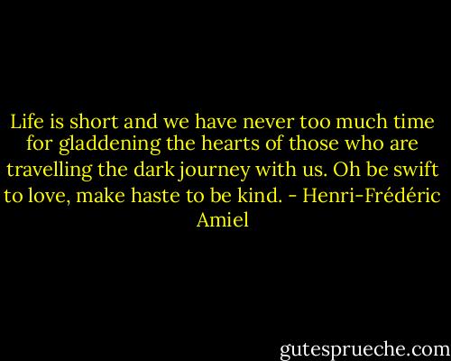 Life is short and we have never too much time for gladdening the hearts of those who are travelling the dark journey with us. Oh be swift to love, make haste to be kind. - Henri-Frédéric Amiel