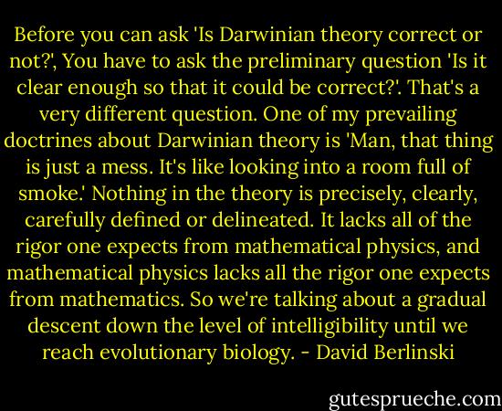 Before you can ask 'Is Darwinian theory correct or not?', You have to ask the preliminary question 'Is it clear enough so that it could be correct?'. That's a very different question. One of my prevailing doctrines about Darwinian theory is 'Man, that thing is just a mess. It's like looking into a room full of smoke.' Nothing in the theory is precisely, clearly, carefully defined or delineated. It lacks all of the rigor one expects from mathematical physics, and mathematical physics lacks all the rigor one expects from mathematics. So we're talking about a gradual descent down the level of intelligibility until we reach evolutionary biology. - David Berlinski