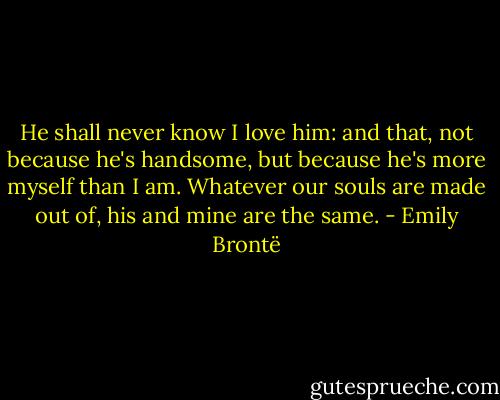 He shall never know I love him: and that, not because he's handsome, but because he's more myself than I am. Whatever our souls are made out of, his and mine are the same. - Emily Brontë