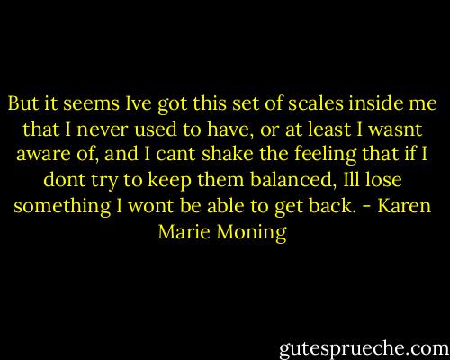 But it seems Ive got this set of scales inside me that I never used to have, or at least I wasnt aware of, and I cant shake the feeling that if I dont try to keep them balanced, Ill lose something I wont be able to get back. - Karen Marie Moning