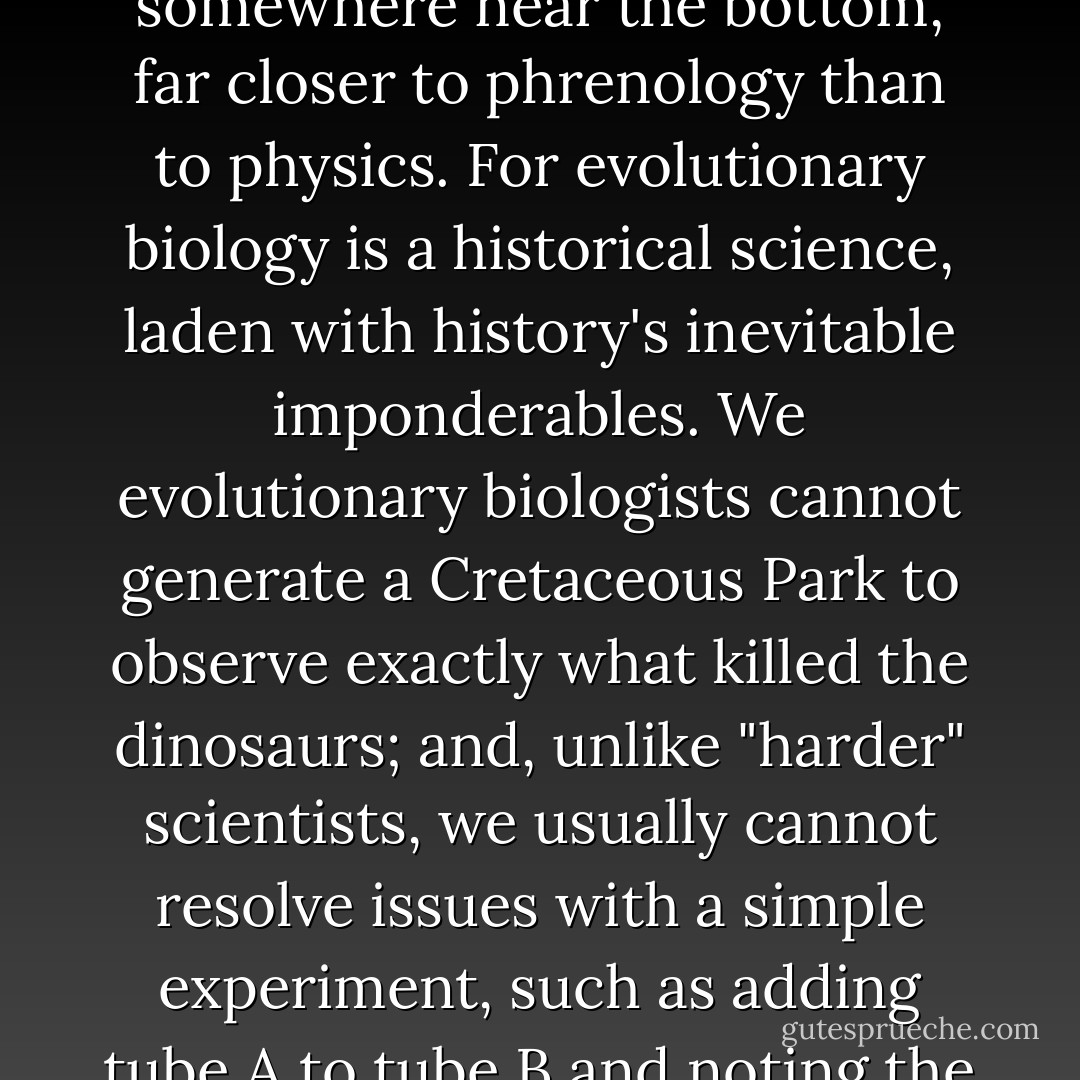 In science's pecking order, evolutionary biology lurks somewhere near the bottom, far closer to phrenology than to physics. For evolutionary biology is a historical science, laden with history's inevitable imponderables. We evolutionary biologists cannot generate a Cretaceous Park to observe exactly what killed the dinosaurs; and, unlike "harder" scientists, we usually cannot resolve issues with a simple experiment, such as adding tube A to tube B and noting the color of the mixture. - Jerry A. Coyne