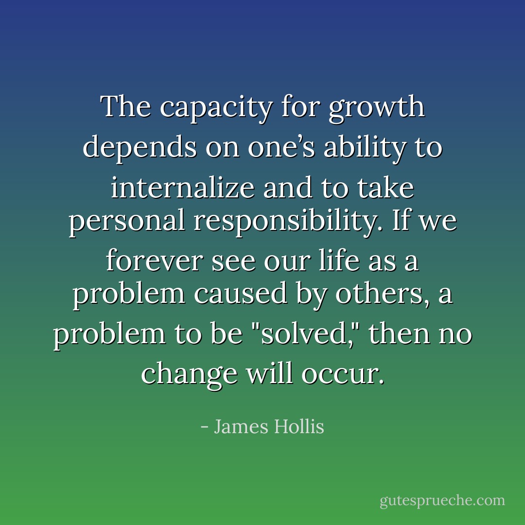 The capacity for growth depends on one’s ability to internalize and to take personal responsibility. If we forever see our life as a problem caused by others, a problem to be "solved," then no change will occur. - James Hollis