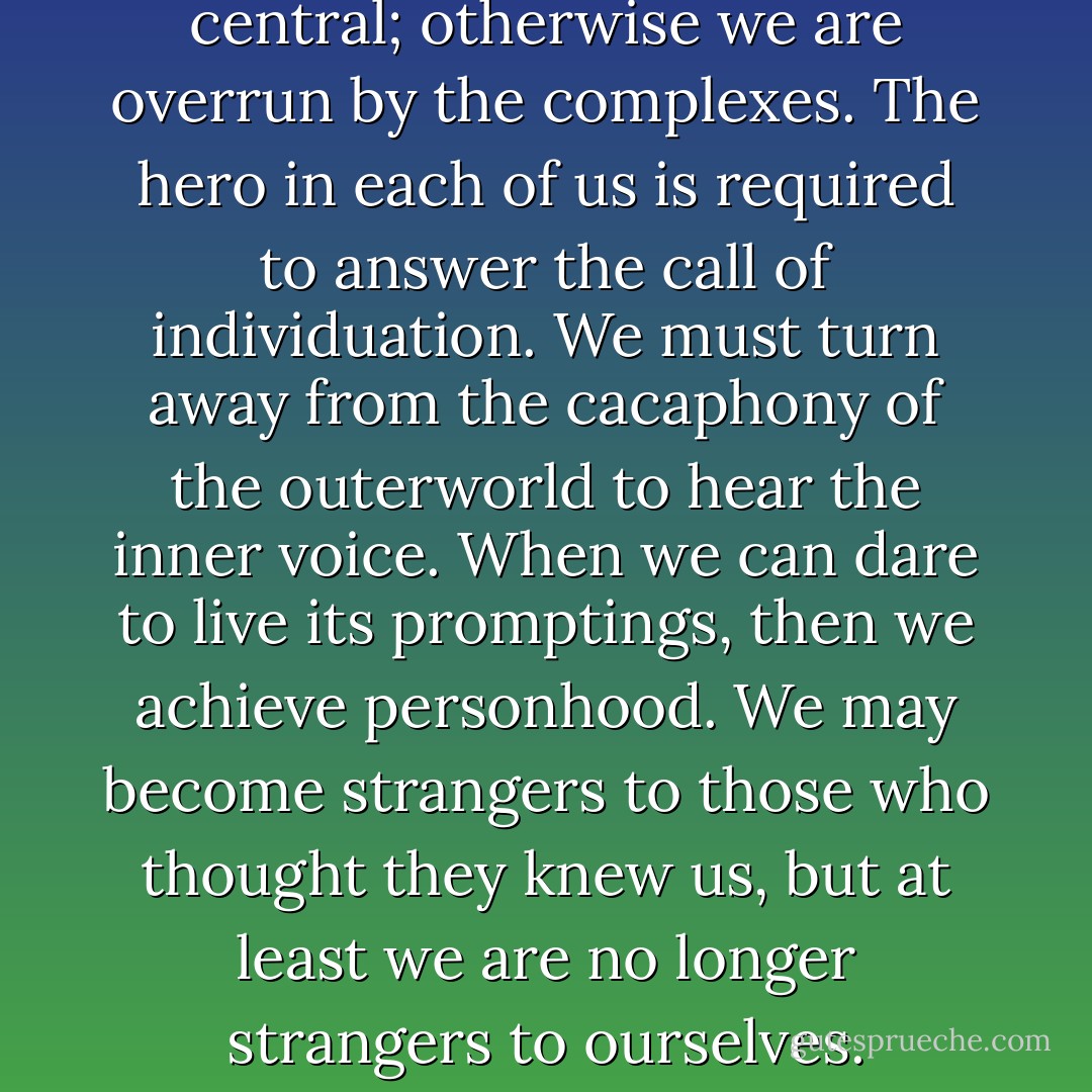 The act of consciousness is central; otherwise we are overrun by the complexes. The hero in each of us is required to answer the call of individuation. We must turn away from the cacaphony of the outerworld to hear the inner voice. When we can dare to live its promptings, then we achieve personhood. We may become strangers to those who thought they knew us, but at least we are no longer strangers to ourselves. - James Hollis