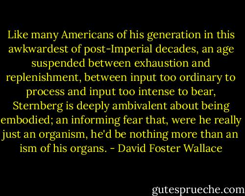 Like many Americans of his generation in this awkwardest of post-Imperial decades, an age suspended between exhaustion and replenishment, between input too ordinary to process and input too intense to bear, Sternberg is deeply ambivalent about being embodied; an informing fear that, were he really just an organism, he'd be nothing more than an ism of his organs. - David Foster Wallace