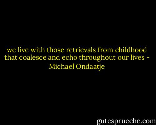 we live with those retrievals from childhood that coalesce and echo throughout our lives - Michael Ondaatje