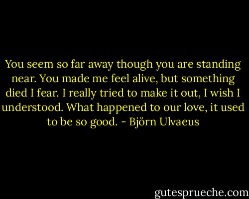 You seem so far away though you are standing near.<br />You made me feel alive, but something died I fear.<br />I really tried to make it out, I wish I understood.<br />What happened to our love, it used to be so good. - Björn Ulvaeus